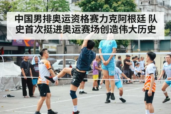 中国男排奥运资格赛力克阿根廷 队史首次挺进奥运赛场创造伟大历史