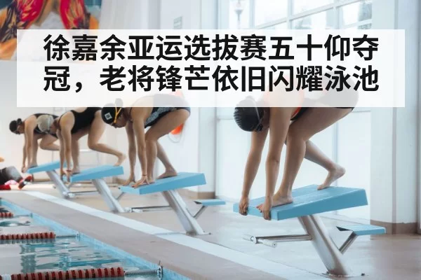 徐嘉余亚运选拔赛五十仰夺冠，老将锋芒依旧闪耀泳池