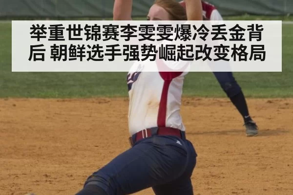 举重世锦赛李雯雯爆冷丢金背后 朝鲜选手强势崛起改变格局