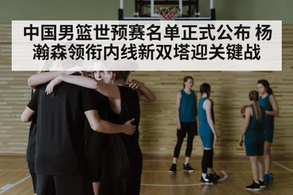中国男篮世预赛名单正式公布 杨瀚森领衔内线新双塔迎关键战