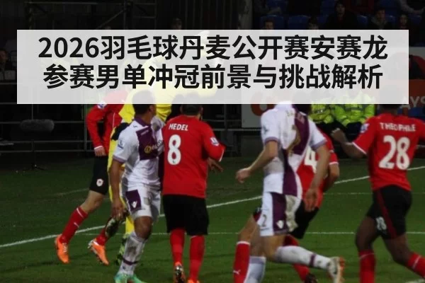 2026羽毛球丹麦公开赛安赛龙参赛男单冲冠前景与挑战解析